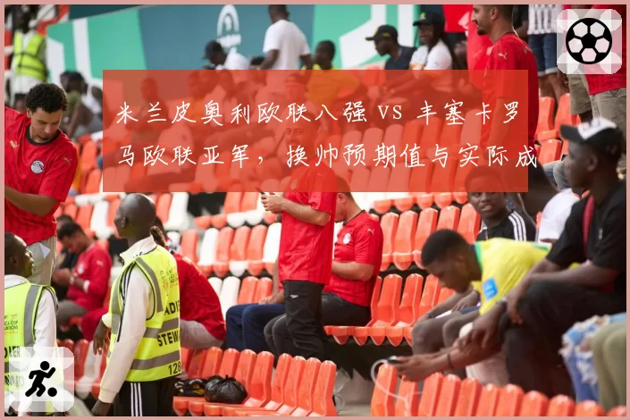 米兰皮奥利欧联八强 vs 丰塞卡罗马欧联亚军，换帅预期值与实际成绩对比