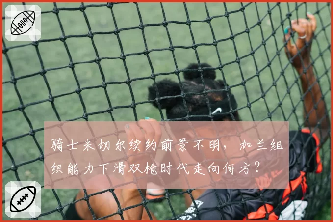 骑士米切尔续约前景不明，加兰组织能力下滑双枪时代走向何方？