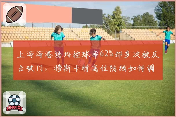 上海海港场均控球率62%却多次被反击破门，穆斯卡特高位防线如何调整？