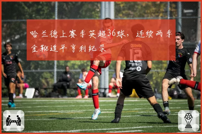 哈兰德上赛季英超36球，连续两季金靴追平亨利纪录