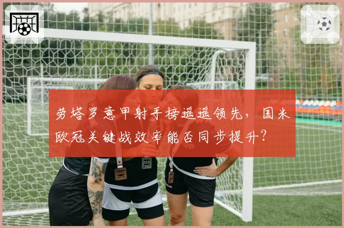 劳塔罗意甲射手榜遥遥领先，国米欧冠关键战效率能否同步提升？