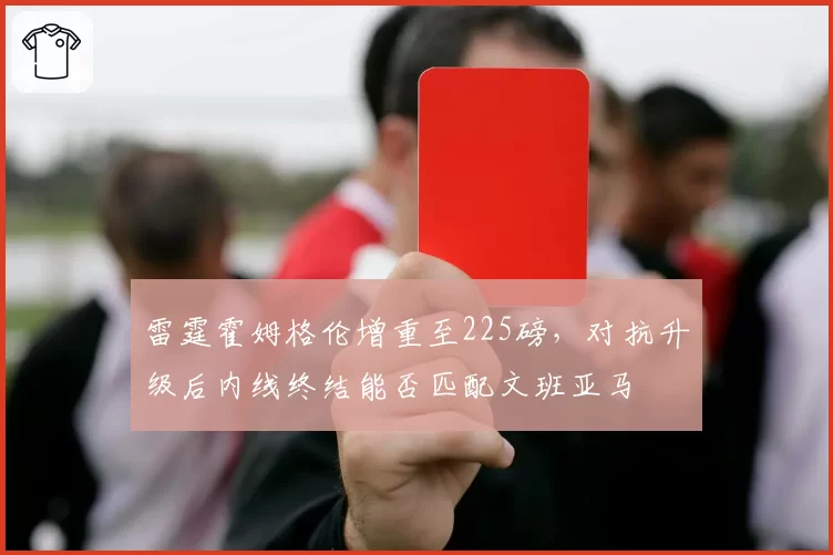 雷霆霍姆格伦增重至225磅，对抗升级后内线终结能否匹配文班亚马