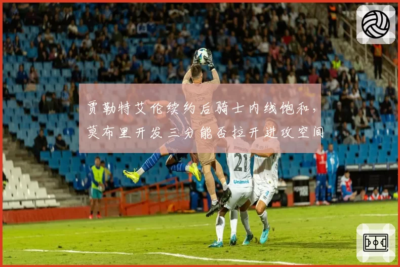 贾勒特艾伦续约后骑士内线饱和，莫布里开发三分能否拉开进攻空间？