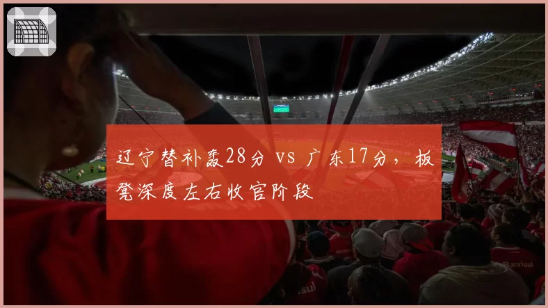 辽宁替补轰28分 vs 广东17分，板凳深度左右收官阶段