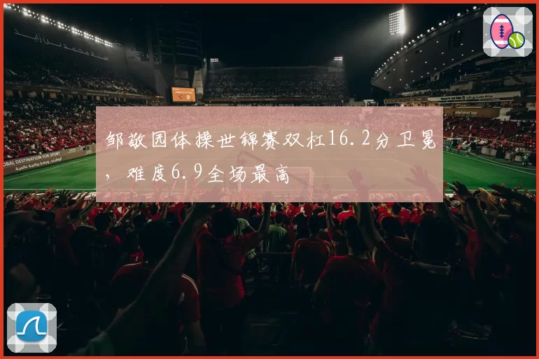 邹敬园体操世锦赛双杠16.2分卫冕，难度6.9全场最高