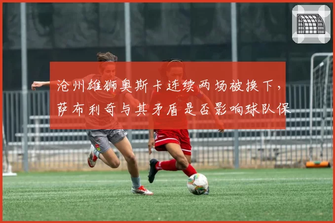 沧州雄狮奥斯卡连续两场被换下,萨布利奇与其矛盾是否影响球队保级?