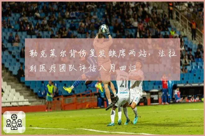 勒克莱尔背伤复发缺席两站，法拉利医疗团队评估八月回归