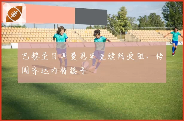 巴黎圣日耳曼恩里克续约受阻，传闻齐达内将接手