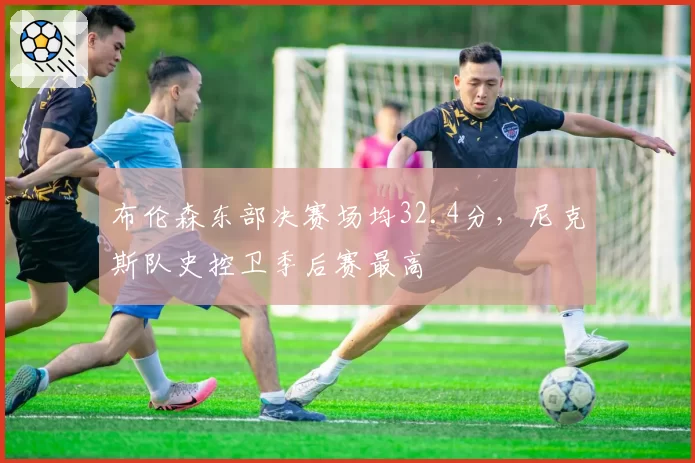 布伦森东部决赛场均32.4分，尼克斯队史控卫季后赛最高