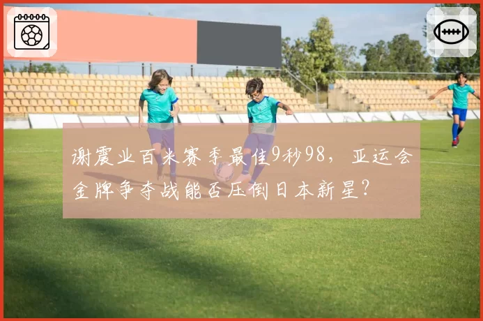 谢震业百米赛季最佳9秒98，亚运会金牌争夺战能否压倒日本新星？