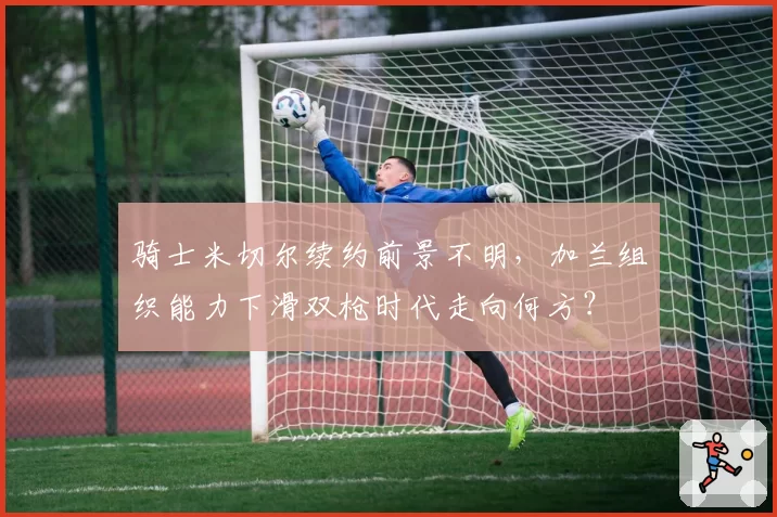 骑士米切尔续约前景不明，加兰组织能力下滑双枪时代走向何方？