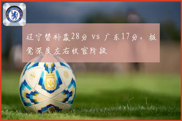 辽宁替补轰28分 vs 广东17分，板凳深度左右收官阶段