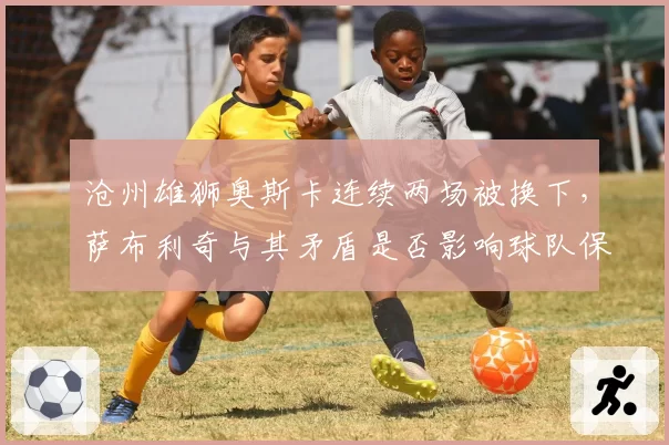 沧州雄狮奥斯卡连续两场被换下，萨布利奇与其矛盾是否影响球队保级？