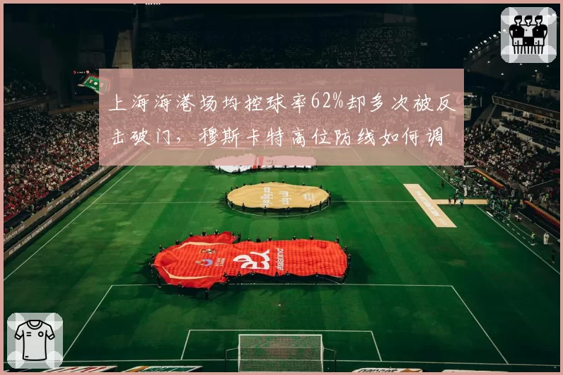 上海海港场均控球率62%却多次被反击破门，穆斯卡特高位防线如何调整？