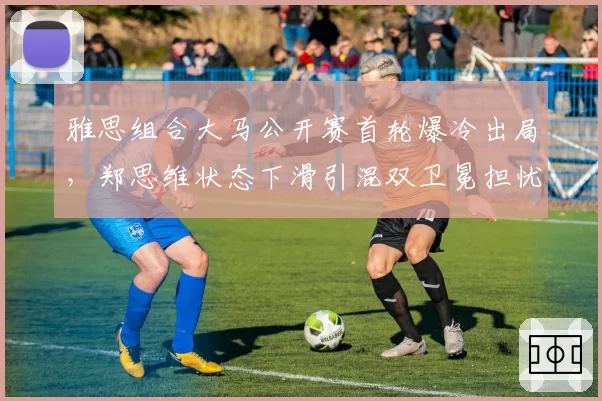 雅思组合大马公开赛首轮爆冷出局，郑思维状态下滑引混双卫冕担忧