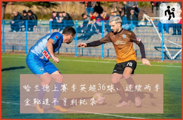 哈兰德上赛季英超36球，连续两季金靴追平亨利纪录