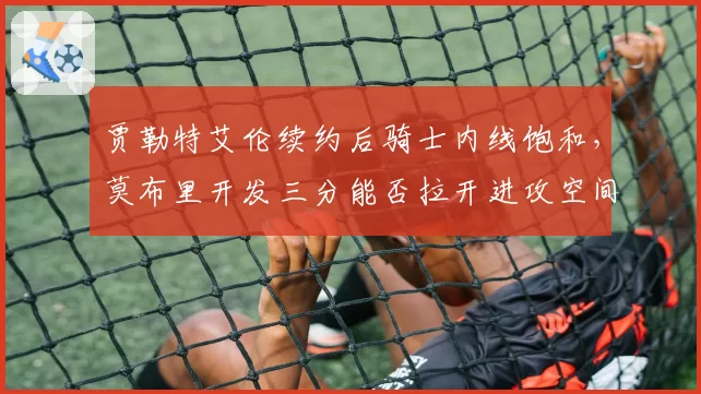 贾勒特艾伦续约后骑士内线饱和，莫布里开发三分能否拉开进攻空间？