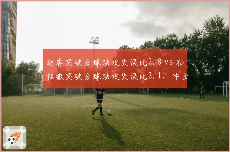 赵睿突破分球助攻失误比2.8 vs 孙铭徽突破分球助攻失误比2.1,冲击型控卫决策效率对比